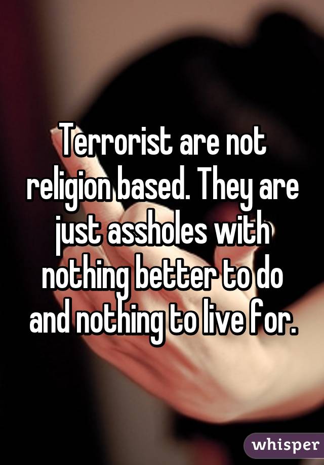 Terrorist are not religion based. They are just assholes with nothing better to do and nothing to live for.