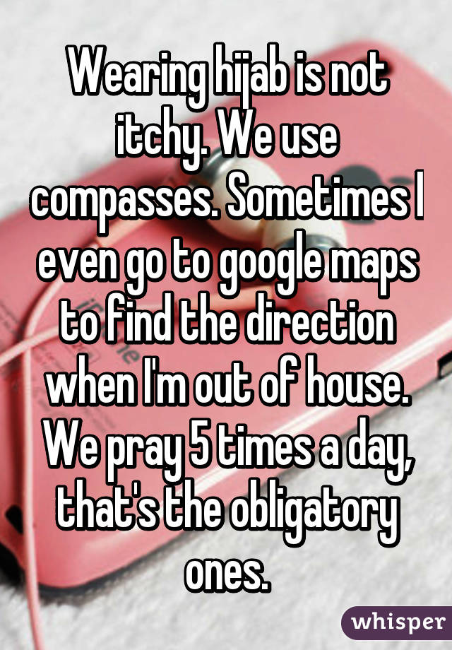 Wearing hijab is not itchy. We use compasses. Sometimes I even go to google maps to find the direction when I'm out of house. We pray 5 times a day, that's the obligatory ones.