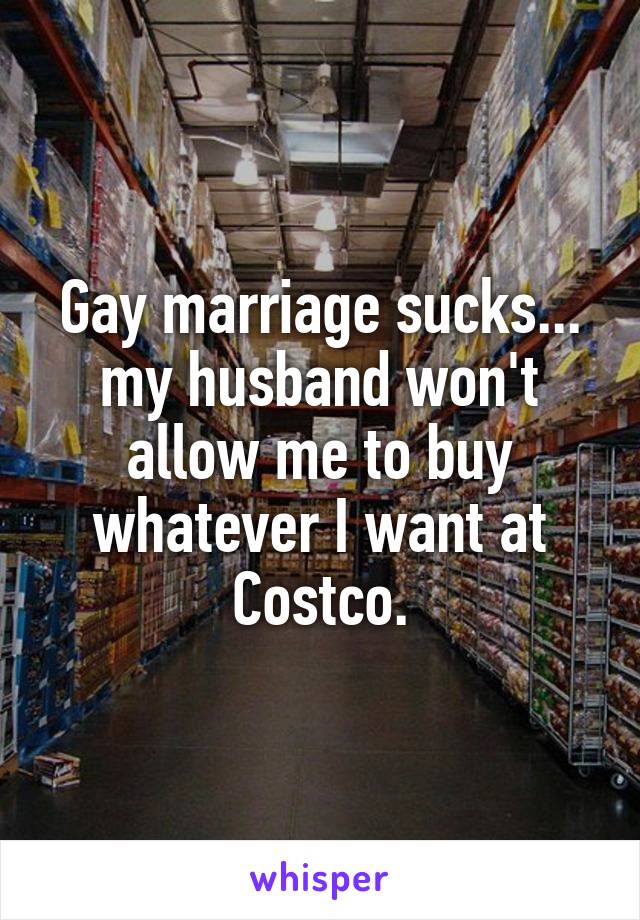 Gay marriage sucks... my husband won't allow me to buy whatever I want at Costco.