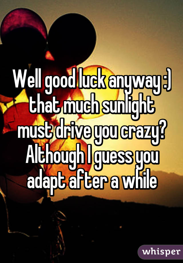 Well good luck anyway :) that much sunlight must drive you crazy? Although I guess you adapt after a while