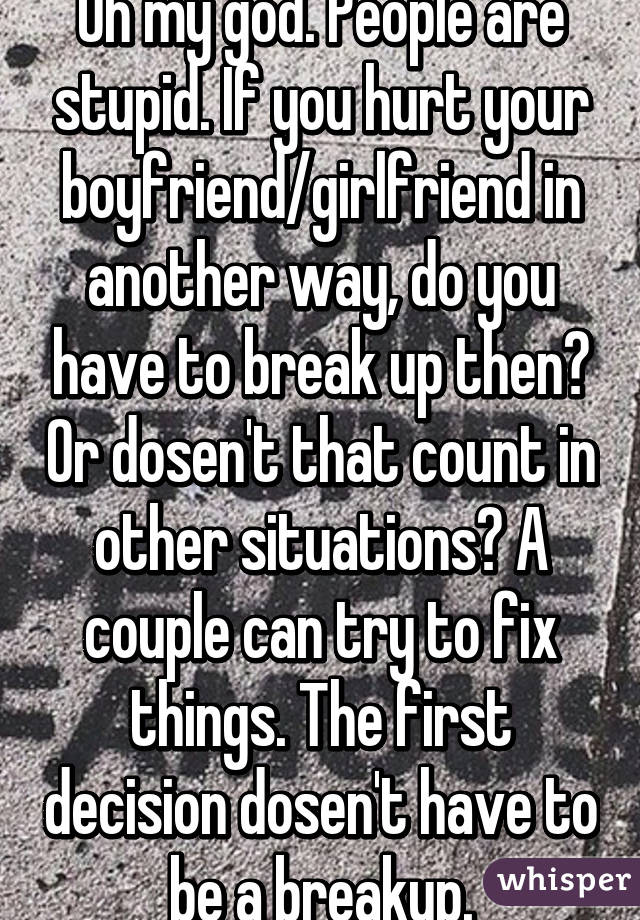 Oh my god. People are stupid. If you hurt your boyfriend/girlfriend in another way, do you have to break up then? Or dosen't that count in other situations? A couple can try to fix things. The first decision dosen't have to be a breakup.