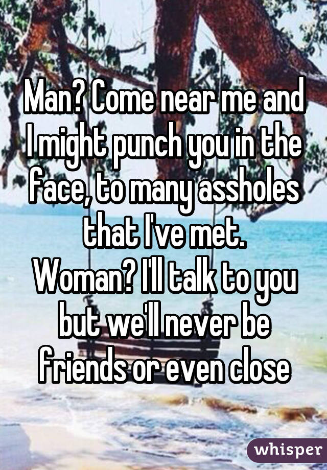 Man? Come near me and I might punch you in the face, to many assholes that I've met.
Woman? I'll talk to you but we'll never be friends or even close