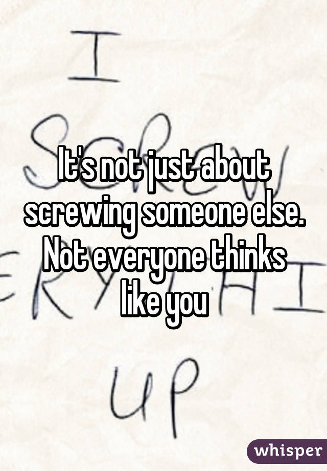 It's not just about screwing someone else. Not everyone thinks like you