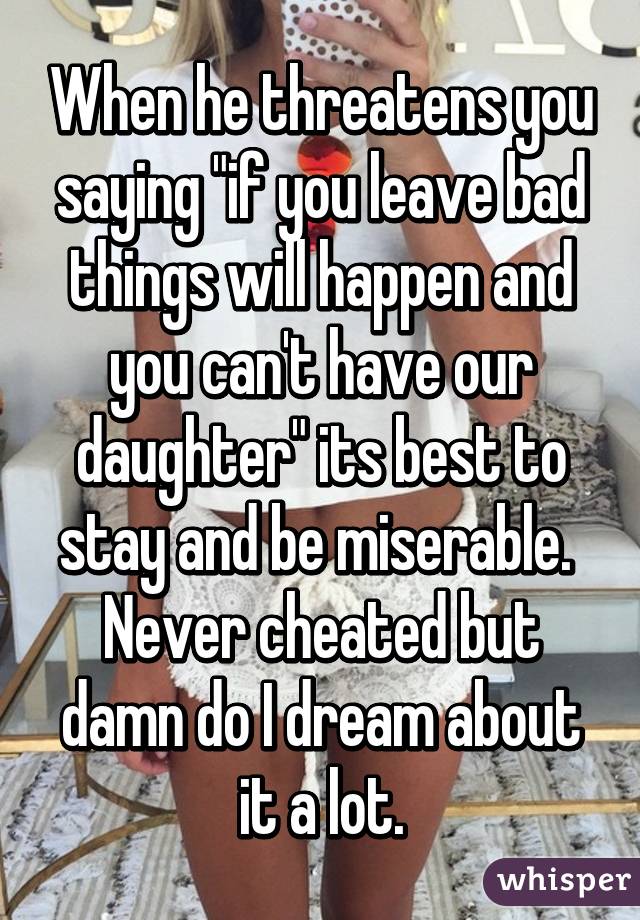 When he threatens you saying "if you leave bad things will happen and you can't have our daughter" its best to stay and be miserable.  Never cheated but damn do I dream about it a lot.