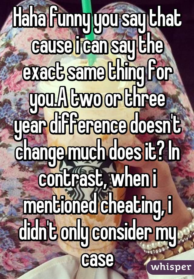 Haha funny you say that cause i can say the exact same thing for you.A two or three year difference doesn't change much does it? In contrast, when i mentioned cheating, i didn't only consider my case