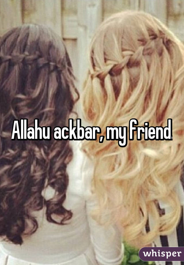 Allahu ackbar, my friend.