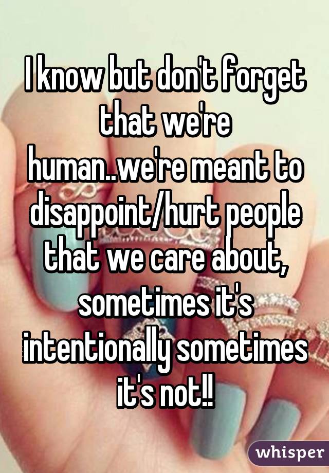 I know but don't forget that we're human..we're meant to disappoint/hurt people that we care about, sometimes it's intentionally sometimes it's not!!