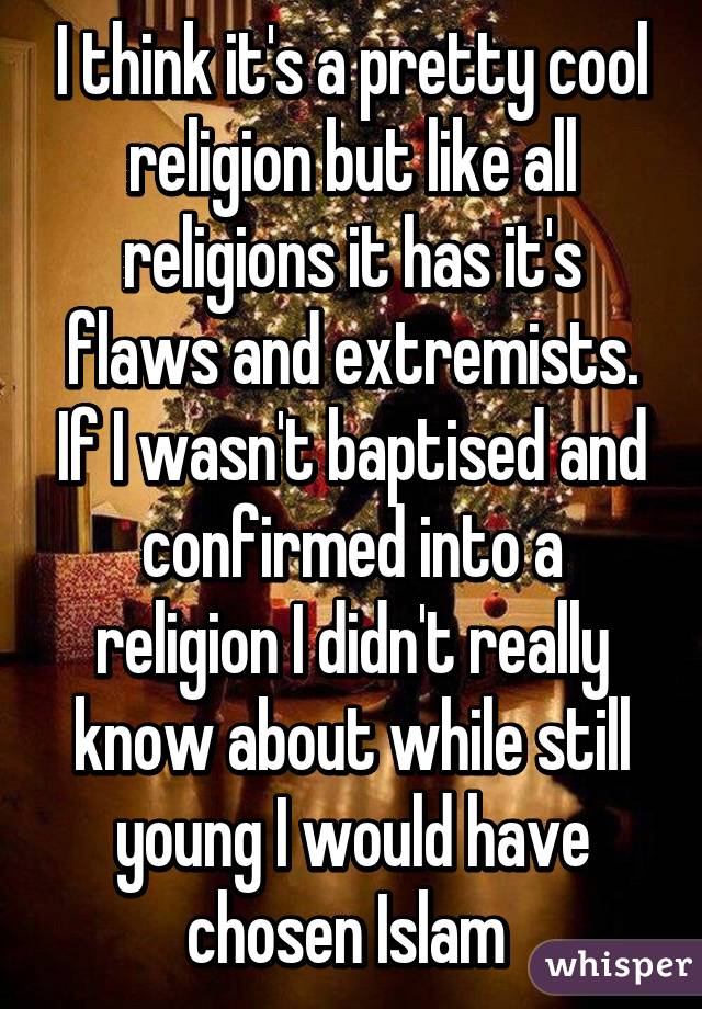 I think it's a pretty cool religion but like all religions it has it's flaws and extremists. If I wasn't baptised and confirmed into a religion I didn't really know about while still young I would have chosen Islam 