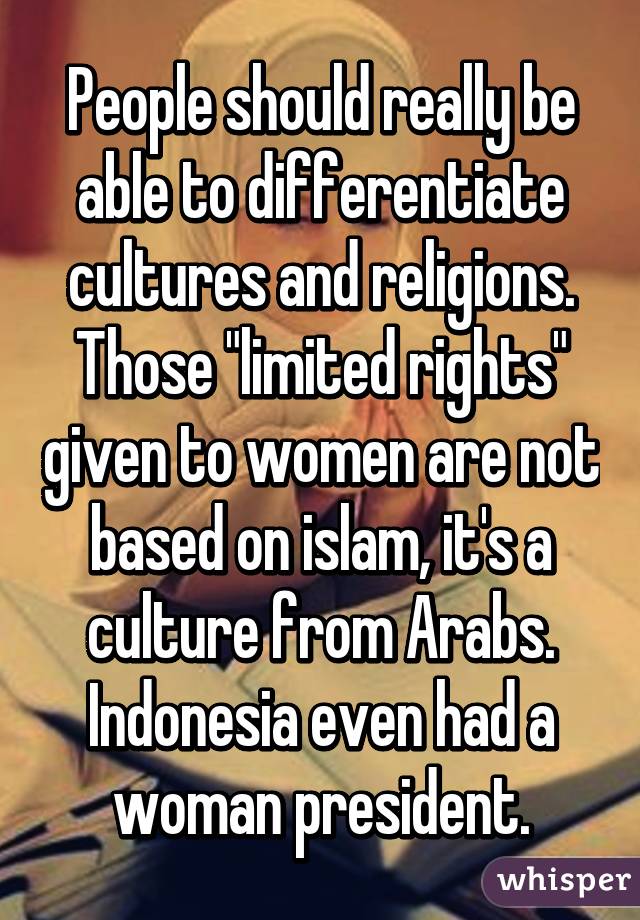 People should really be able to differentiate cultures and religions. Those "limited rights" given to women are not based on islam, it's a culture from Arabs. Indonesia even had a woman president.