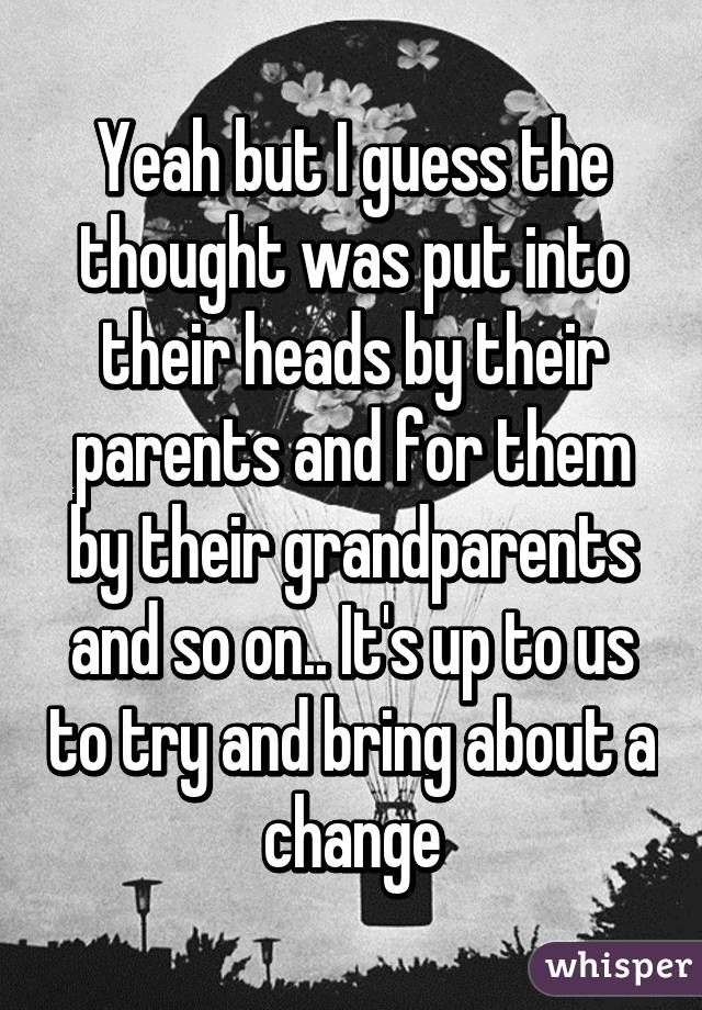 Yeah but I guess the thought was put into their heads by their parents and for them by their grandparents and so on.. It's up to us to try and bring about a change