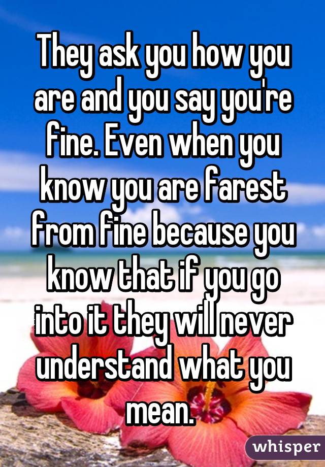 They ask you how you are and you say you're fine. Even when you know you are farest from fine because you know that if you go into it they will never understand what you mean. 