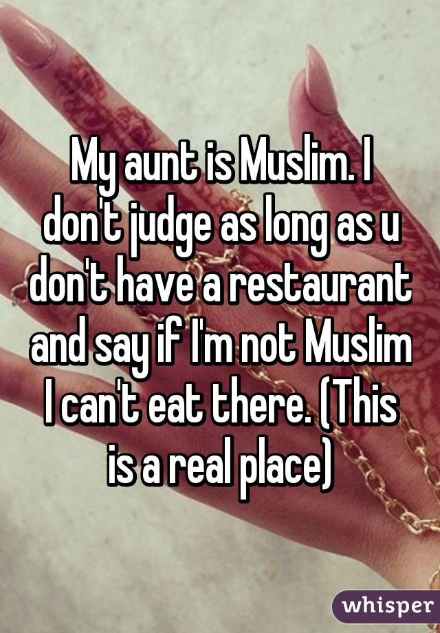 My aunt is Muslim. I don't judge as long as u don't have a restaurant and say if I'm not Muslim I can't eat there. (This is a real place)