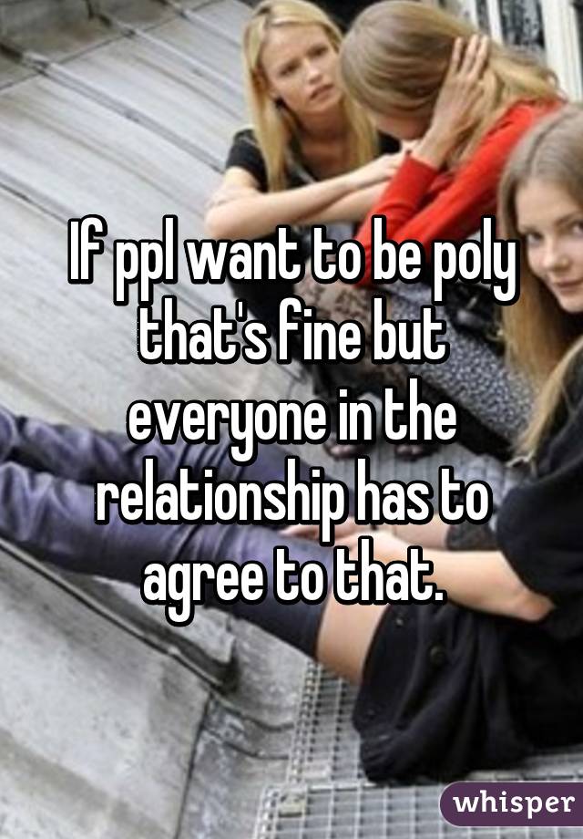 If ppl want to be poly that's fine but everyone in the relationship has to agree to that.