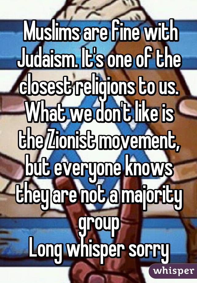  Muslims are fine with Judaism. It's one of the closest religions to us. What we don't like is the Zionist movement, but everyone knows they are not a majority group
Long whisper sorry