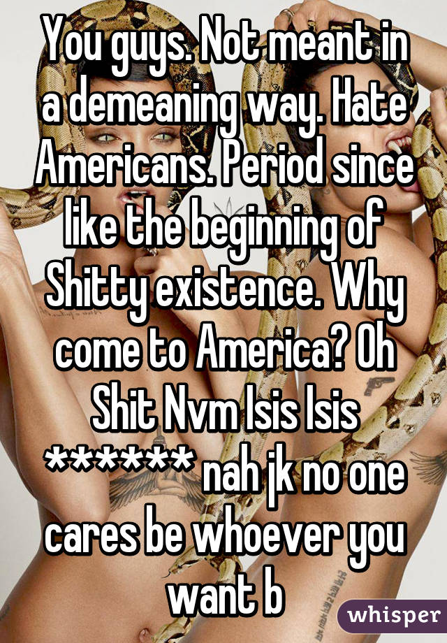 You guys. Not meant in a demeaning way. Hate Americans. Period since like the beginning of Shitty existence. Why come to America? Oh Shit Nvm Isis Isis ****** nah jk no one cares be whoever you want b