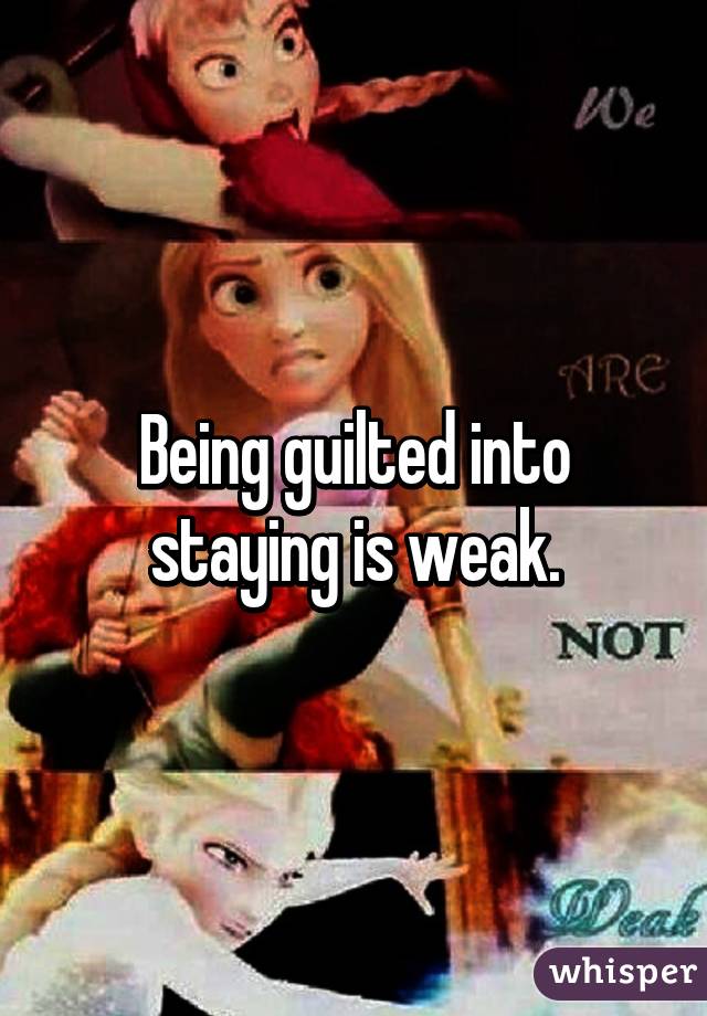 Being guilted into staying is weak.