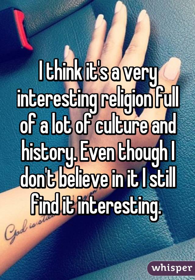 I think it's a very interesting religion full of a lot of culture and history. Even though I don't believe in it I still find it interesting. 