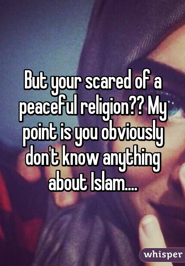 But your scared of a peaceful religion?? My point is you obviously don't know anything about Islam....