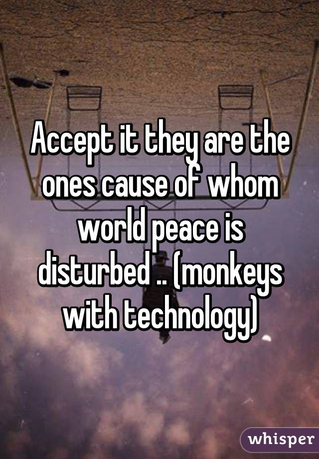 Accept it they are the ones cause of whom world peace is disturbed .. (monkeys with technology)