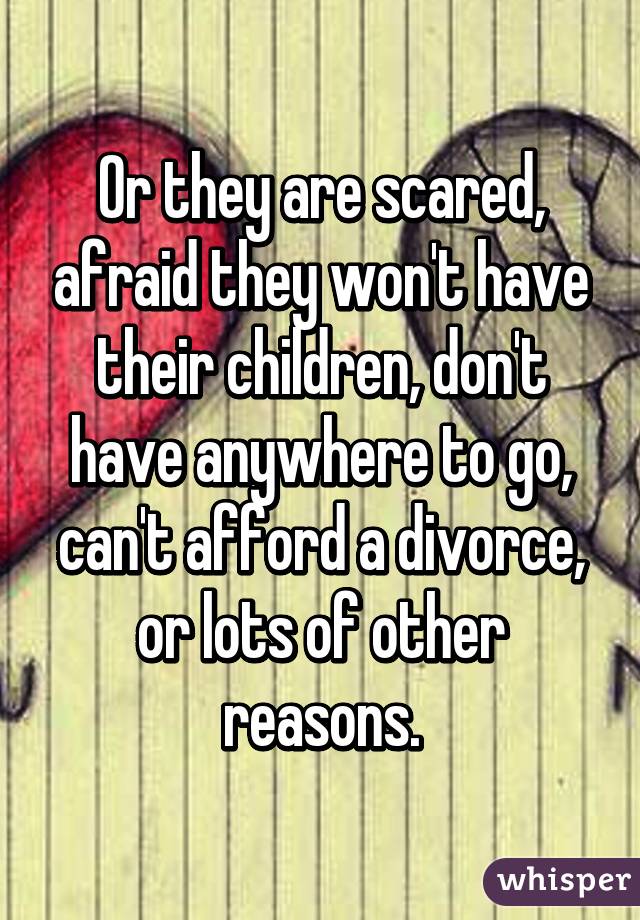 Or they are scared, afraid they won't have their children, don't have anywhere to go, can't afford a divorce, or lots of other reasons.