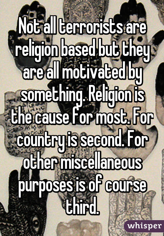 Not all terrorists are religion based but they are all motivated by something. Religion is the cause for most. For country is second. For other miscellaneous purposes is of course third.