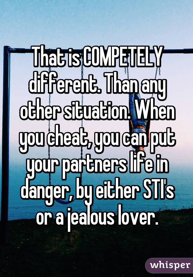 That is COMPETELY different. Than any other situation. When you cheat, you can put your partners life in danger, by either STI's or a jealous lover.