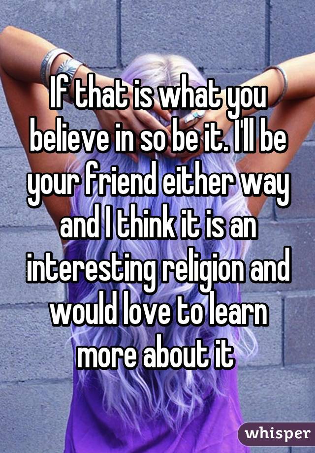 If that is what you believe in so be it. I'll be your friend either way and I think it is an interesting religion and would love to learn more about it 