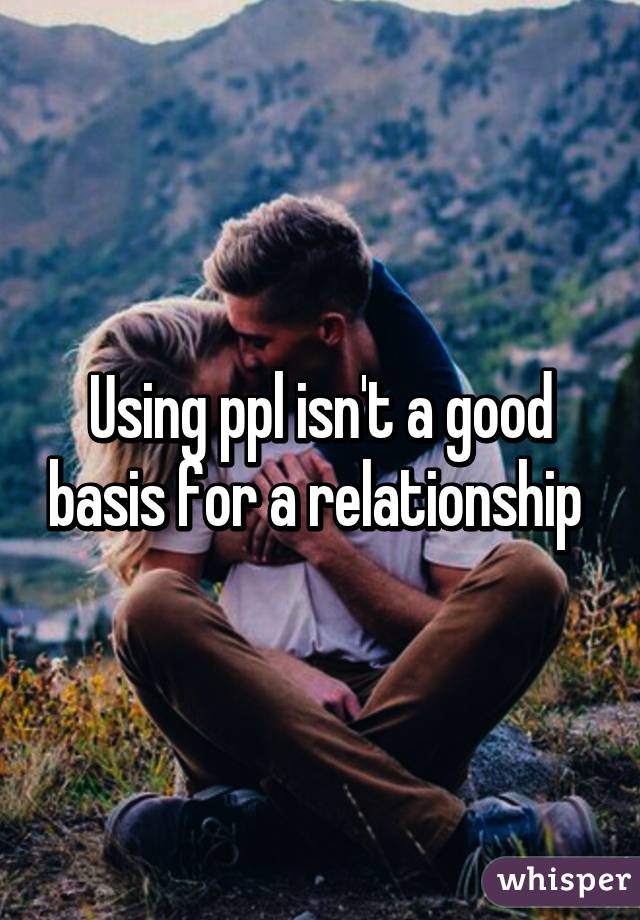 Using ppl isn't a good basis for a relationship 