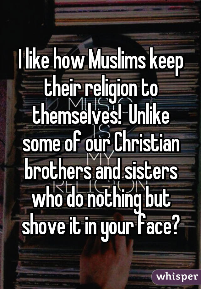 I like how Muslims keep their religion to themselves!  Unlike some of our Christian brothers and sisters who do nothing but shove it in your face😣