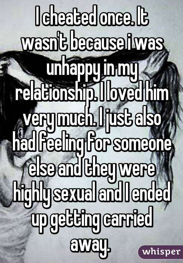 I cheated once. It wasn't because i was unhappy in my relationship. I loved him very much. I just also had feeling for someone else and they were highly sexual and I ended up getting carried away. 