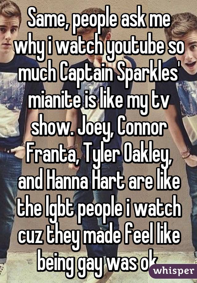 Same, people ask me why i watch youtube so much Captain Sparkles' mianite is like my tv show. Joey, Connor Franta, Tyler Oakley, and Hanna Hart are like the lgbt people i watch cuz they made feel like being gay was ok.