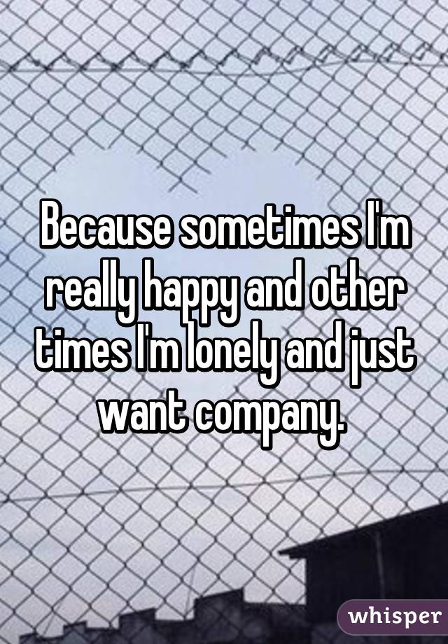 Because sometimes I'm really happy and other times I'm lonely and just want company. 