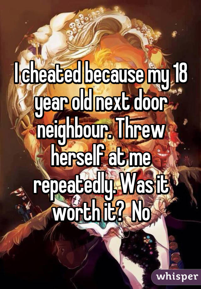 I cheated because my 18 year old next door neighbour. Threw herself at me repeatedly. Was it worth it?  No