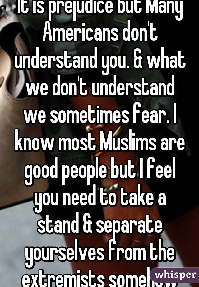 It is prejudice but Many Americans don't understand you. & what we don't understand we sometimes fear. I know most Muslims are good people but I feel you need to take a stand & separate yourselves from the extremists somehow