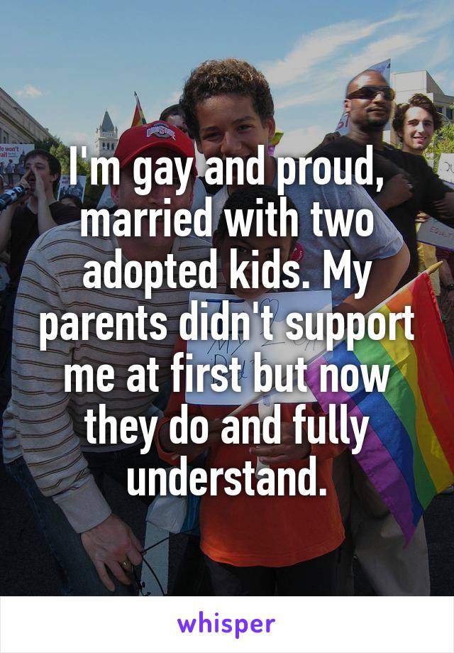 I'm gay and proud, married with two adopted kids. My parents didn't support me at first but now they do and fully understand.