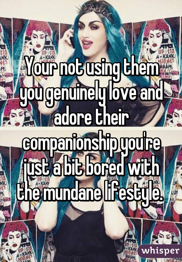 Your not using them you genuinely love and adore their companionship you're just a bit bored with the mundane lifestyle. 