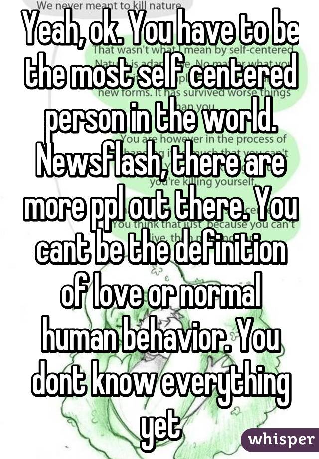 Yeah, ok. You have to be the most self centered person in the world. Newsflash, there are more ppl out there. You cant be the definition of love or normal human behavior. You dont know everything yet