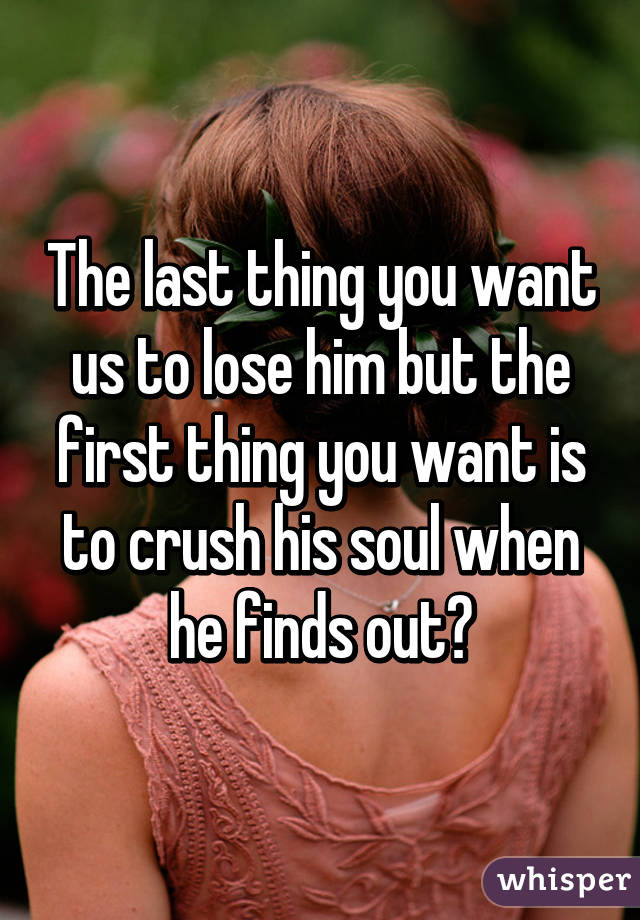 The last thing you want us to lose him but the first thing you want is to crush his soul when he finds out?