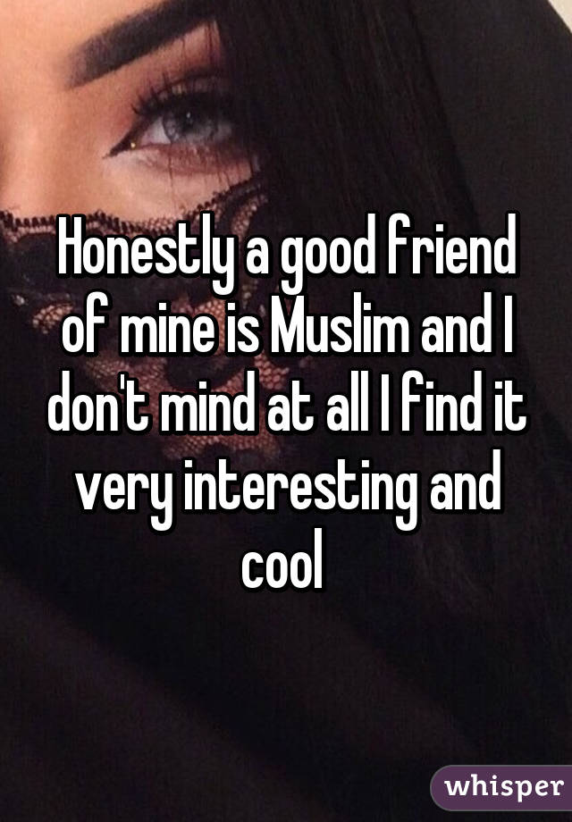 Honestly a good friend of mine is Muslim and I don't mind at all I find it very interesting and cool 