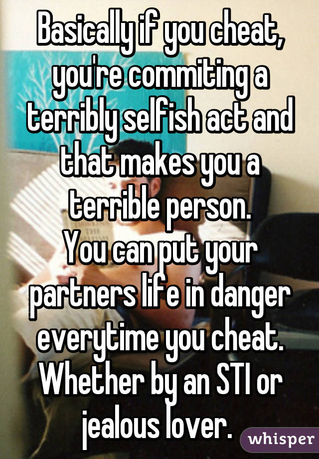 Basically if you cheat, you're commiting a terribly selfish act and that makes you a terrible person.
You can put your partners life in danger everytime you cheat. Whether by an STI or jealous lover. 