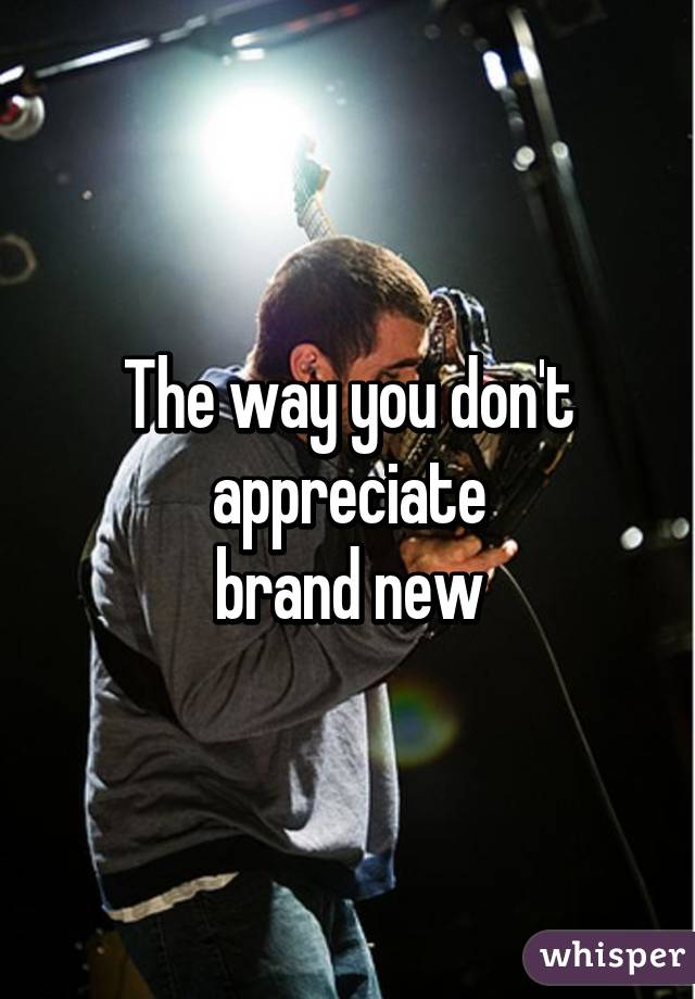 The way you don't appreciate
brand new