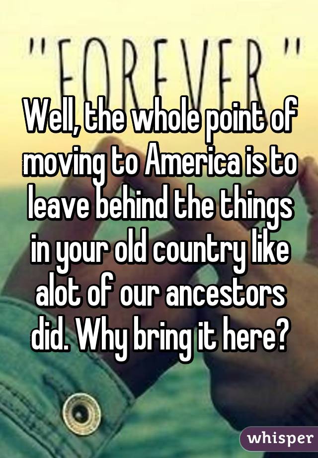 Well, the whole point of moving to America is to leave behind the things in your old country like alot of our ancestors did. Why bring it here?