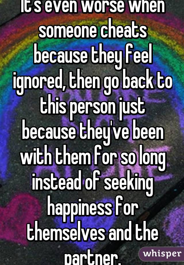 It's even worse when someone cheats because they feel ignored, then go back to this person just because they've been with them for so long instead of seeking happiness for themselves and the partner.