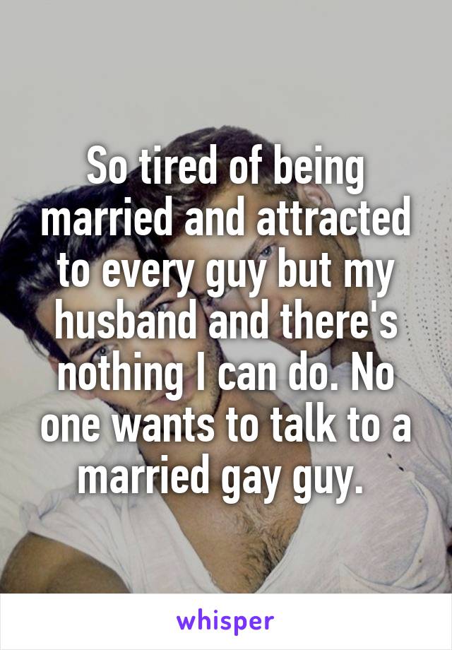 So tired of being married and attracted to every guy but my husband and there's nothing I can do. No one wants to talk to a married gay guy. 