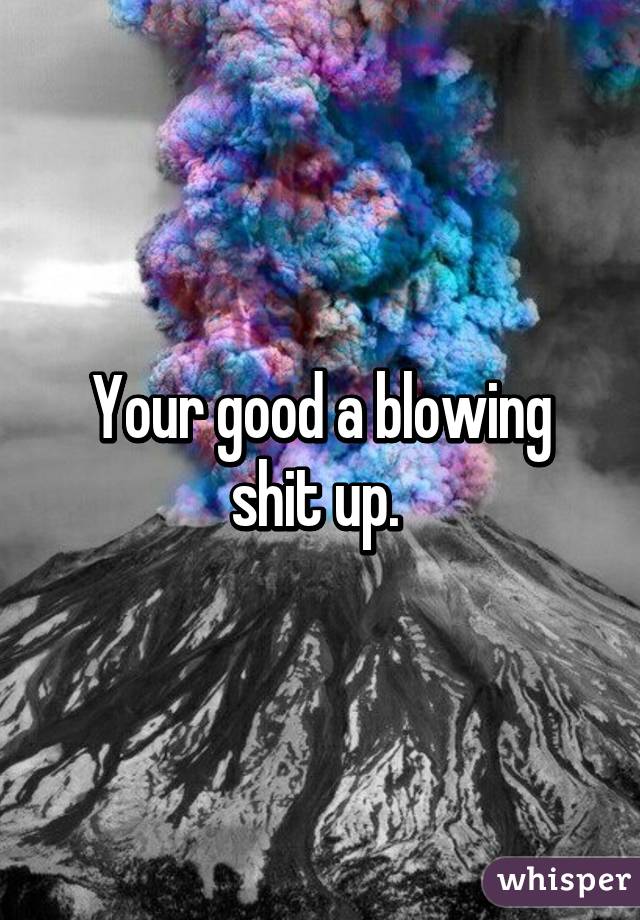 Your good a blowing shit up. 