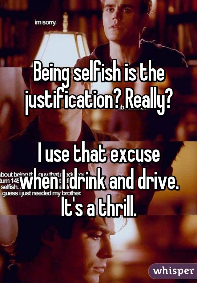 Being selfish is the justification? Really?

I use that excuse when I drink and drive. It's a thrill.