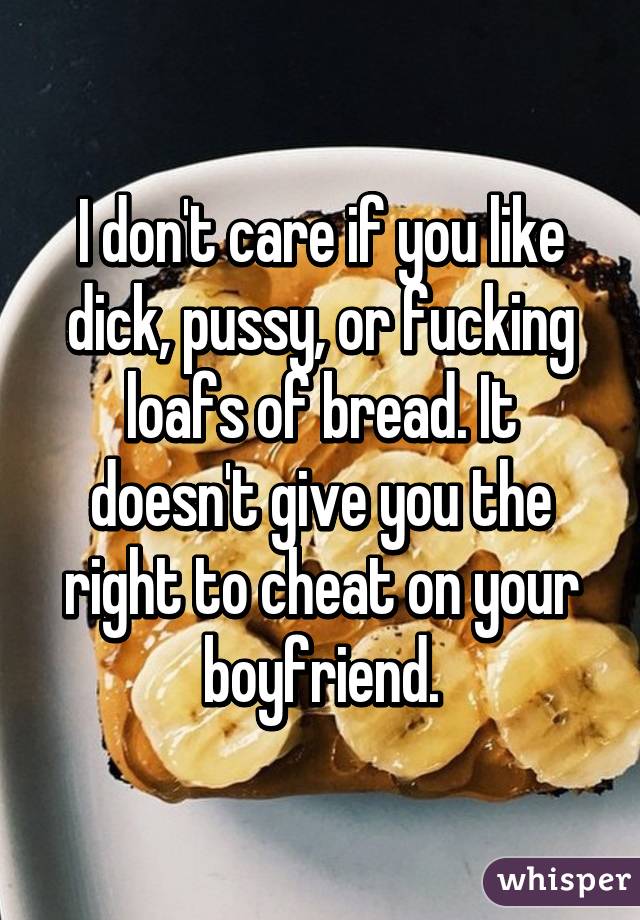 I don't care if you like dick, pussy, or fucking loafs of bread. It doesn't give you the right to cheat on your boyfriend.