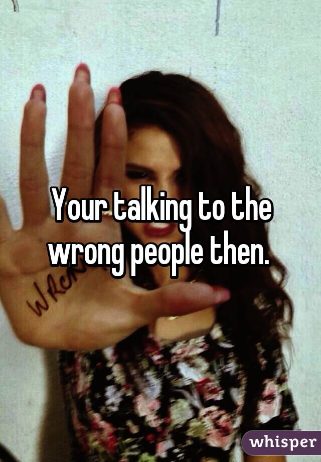 Your talking to the wrong people then. 