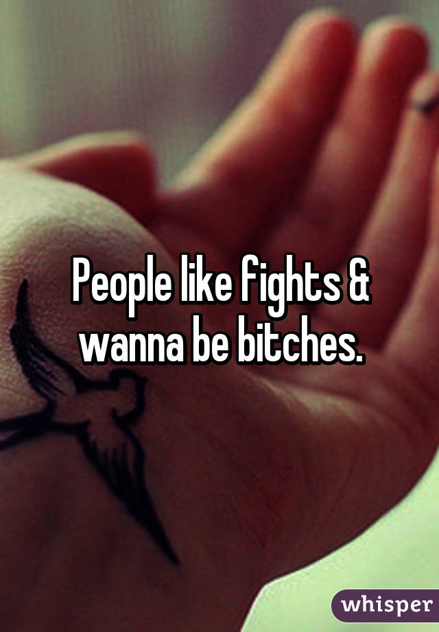 People like fights & wanna be bitches.