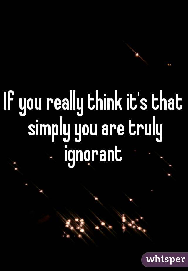 If you really think it's that simply you are truly ignorant 